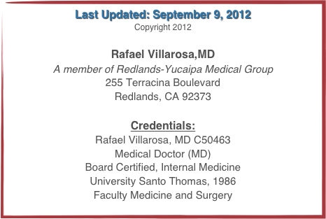 Last Updated: September 9, 2012
Copyright 2012

Rafael Villarosa,MD
A member of Redlands-Yucaipa Medical Group
255 Terracina Boulevard
Redlands, CA 92373

Credentials:
Rafael Villarosa, MD C50463
Medical Doctor (MD)
Board Certified, Internal Medicine
University Santo Thomas, 1986
Faculty Medicine and Surgery